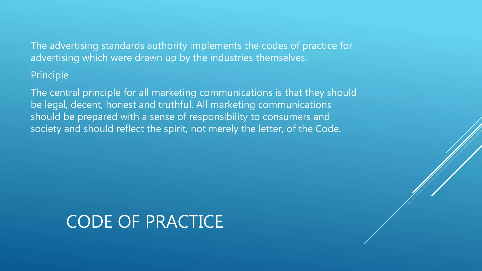CODE OF PRACTICE
The advertising standards authority implements the codes of practice for
advertising which were drawn up by the industries themselves.
Principle
The central principle for all marketing communications is that they should
be legal, decent, honest and truthful. All marketing communications
should be prepared with a sense of responsibility to consumers and
society and should reflect the spirit, not merely the letter, of the Code.
 