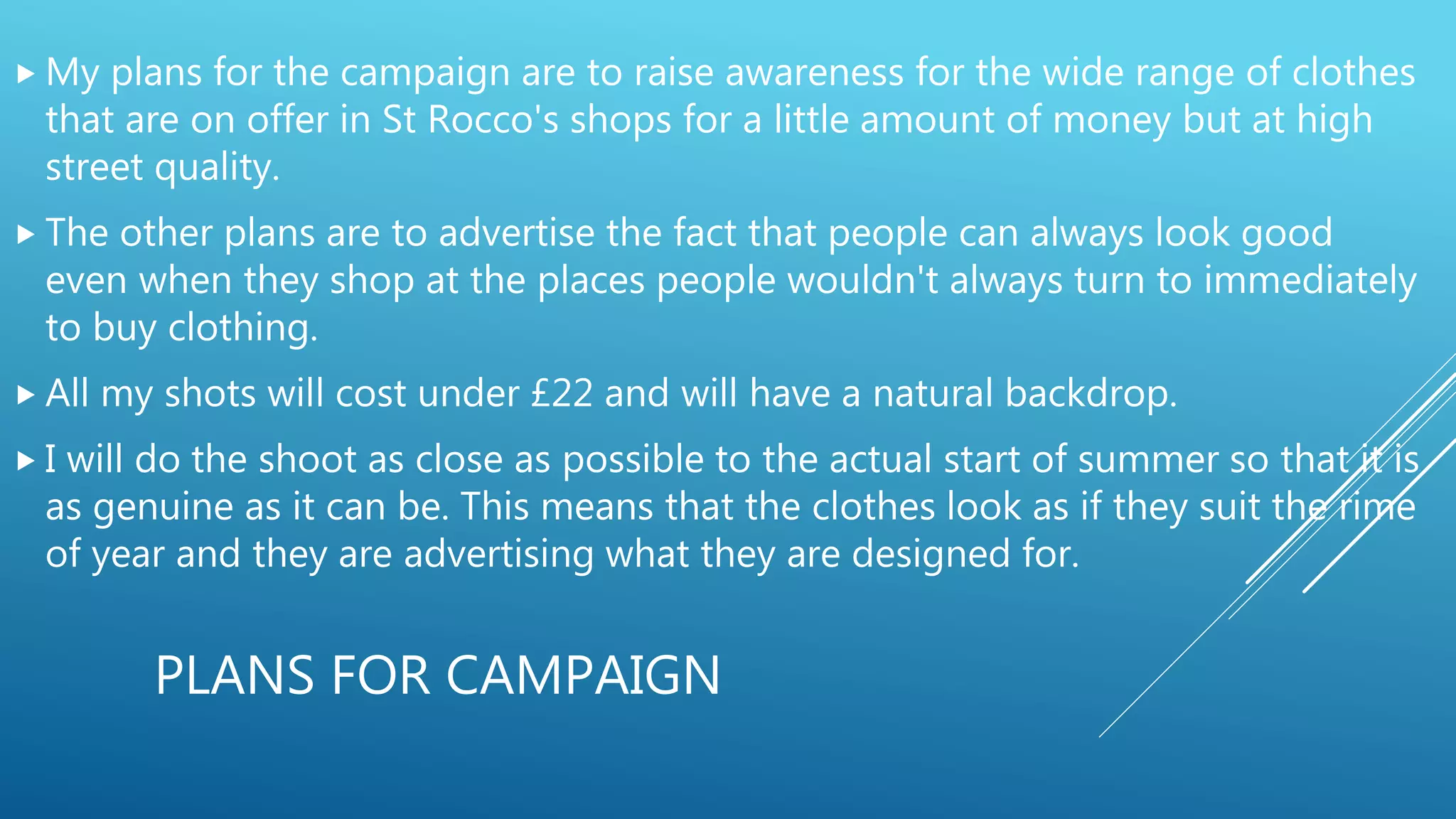 PLANS FOR CAMPAIGN
 My plans for the campaign are to raise awareness for the wide range of clothes
that are on offer in St Rocco's shops for a little amount of money but at high
street quality.
 The other plans are to advertise the fact that people can always look good
even when they shop at the places people wouldn't always turn to immediately
to buy clothing.
 All my shots will cost under £22 and will have a natural backdrop.
 I will do the shoot as close as possible to the actual start of summer so that it is
as genuine as it can be. This means that the clothes look as if they suit the rime
of year and they are advertising what they are designed for.
 
