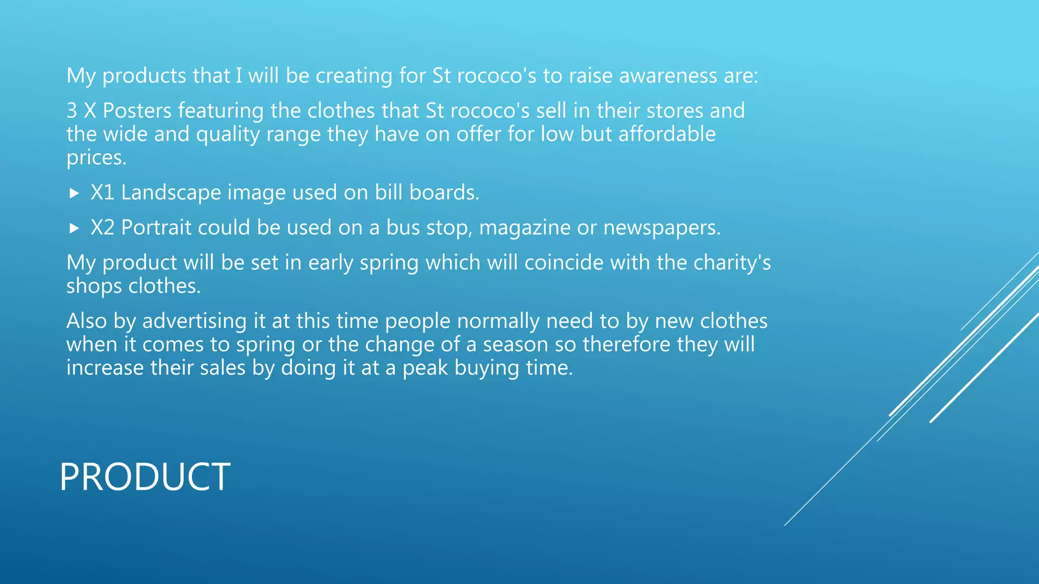PRODUCT
My products that I will be creating for St rococo's to raise awareness are:
3 X Posters featuring the clothes that St rococo's sell in their stores and
the wide and quality range they have on offer for low but affordable
prices.
 X1 Landscape image used on bill boards.
 X2 Portrait could be used on a bus stop, magazine or newspapers.
My product will be set in early spring which will coincide with the charity's
shops clothes.
Also by advertising it at this time people normally need to by new clothes
when it comes to spring or the change of a season so therefore they will
increase their sales by doing it at a peak buying time.
 