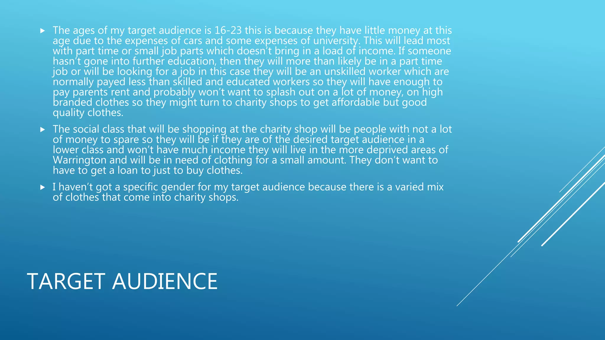 TARGET AUDIENCE
 The ages of my target audience is 16-23 this is because they have little money at this
age due to the expenses of cars and some expenses of university. This will lead most
with part time or small job parts which doesn’t bring in a load of income. If someone
hasn’t gone into further education, then they will more than likely be in a part time
job or will be looking for a job in this case they will be an unskilled worker which are
normally payed less than skilled and educated workers so they will have enough to
pay parents rent and probably won’t want to splash out on a lot of money, on high
branded clothes so they might turn to charity shops to get affordable but good
quality clothes.
 The social class that will be shopping at the charity shop will be people with not a lot
of money to spare so they will be if they are of the desired target audience in a
lower class and won’t have much income they will live in the more deprived areas of
Warrington and will be in need of clothing for a small amount. They don’t want to
have to get a loan to just to buy clothes.
 I haven’t got a specific gender for my target audience because there is a varied mix
of clothes that come into charity shops.
 