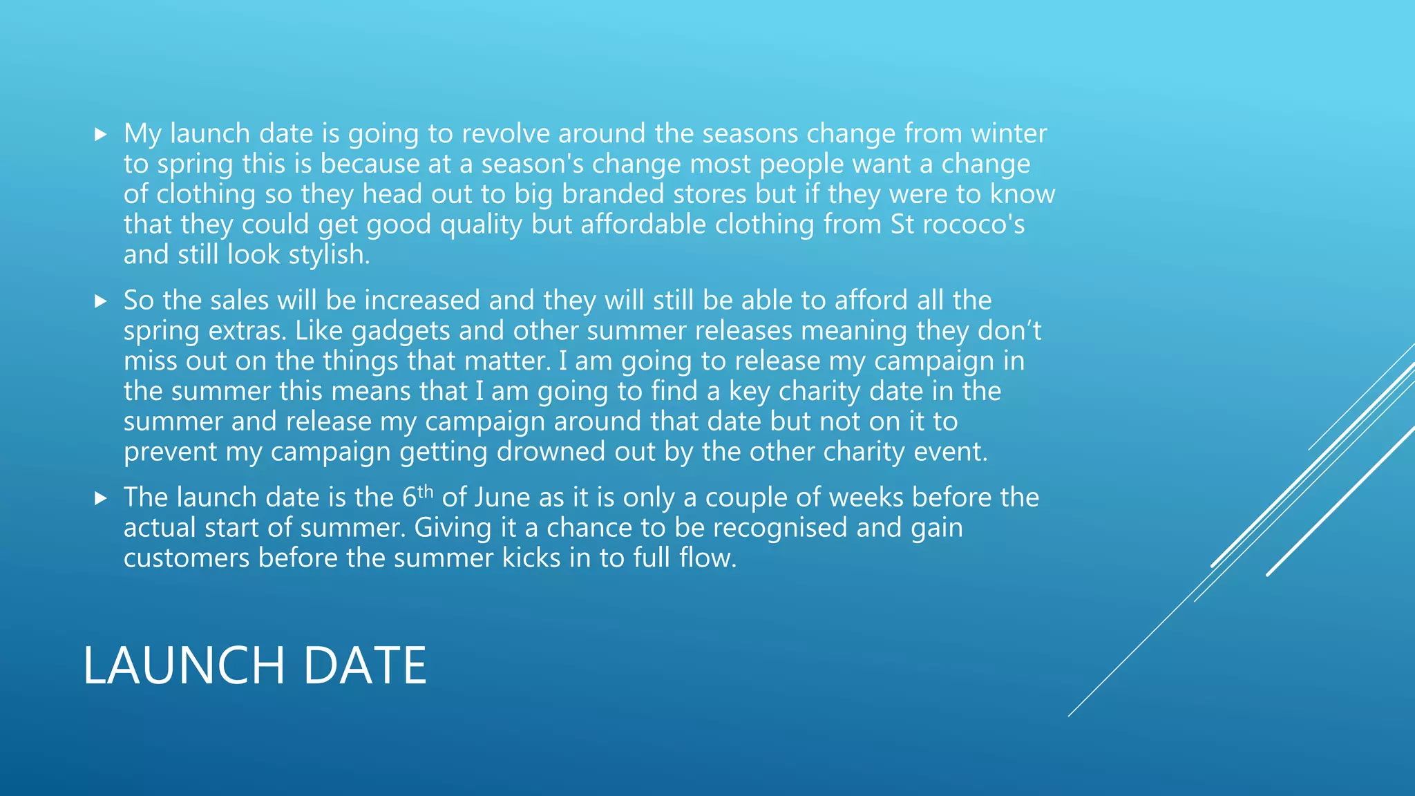 LAUNCH DATE
 My launch date is going to revolve around the seasons change from winter
to spring this is because at a season's change most people want a change
of clothing so they head out to big branded stores but if they were to know
that they could get good quality but affordable clothing from St rococo's
and still look stylish.
 So the sales will be increased and they will still be able to afford all the
spring extras. Like gadgets and other summer releases meaning they don’t
miss out on the things that matter. I am going to release my campaign in
the summer this means that I am going to find a key charity date in the
summer and release my campaign around that date but not on it to
prevent my campaign getting drowned out by the other charity event.
 The launch date is the 6th of June as it is only a couple of weeks before the
actual start of summer. Giving it a chance to be recognised and gain
customers before the summer kicks in to full flow.
 