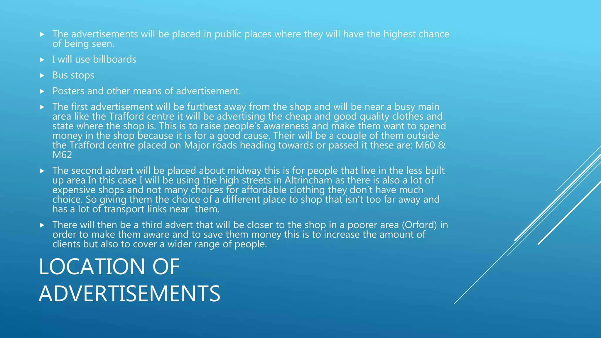 LOCATION OF
ADVERTISEMENTS
 The advertisements will be placed in public places where they will have the highest chance
of being seen.
 I will use billboards
 Bus stops
 Posters and other means of advertisement.
 The first advertisement will be furthest away from the shop and will be near a busy main
area like the Trafford centre it will be advertising the cheap and good quality clothes and
state where the shop is. This is to raise people’s awareness and make them want to spend
money in the shop because it is for a good cause. Their will be a couple of them outside
the Trafford centre placed on Major roads heading towards or passed it these are: M60 &
M62
 The second advert will be placed about midway this is for people that live in the less built
up area In this case I will be using the high streets in Altrincham as there is also a lot of
expensive shops and not many choices for affordable clothing they don’t have much
choice. So giving them the choice of a different place to shop that isn’t too far away and
has a lot of transport links near them.
 There will then be a third advert that will be closer to the shop in a poorer area (Orford) in
order to make them aware and to save them money this is to increase the amount of
clients but also to cover a wider range of people.
 