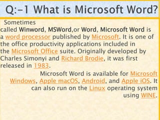 Sometimes
called Winword, MSWord,or Word, Microsoft Word is
a word processor published by Microsoft. It is one of
the office productivity applications included in
the Microsoft Office suite. Originally developed by
Charles Simonyi and Richard Brodie, it was first
released in 1983.
Microsoft Word is available for Microsoft
Windows, Apple macOS, Android, and Apple iOS. It
can also run on the Linux operating system
using WINE.
 