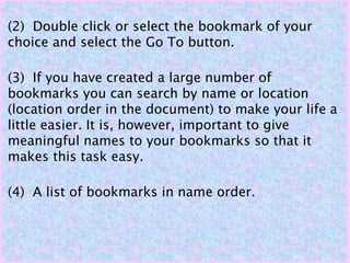 (2) Double click or select the bookmark of your
choice and select the Go To button.
(3) If you have created a large number of
bookmarks you can search by name or location
(location order in the document) to make your life a
little easier. It is, however, important to give
meaningful names to your bookmarks so that it
makes this task easy.
(4) A list of bookmarks in name order.
 