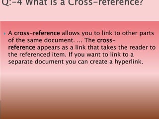  A cross-reference allows you to link to other parts
of the same document. ... The cross-
reference appears as a link that takes the reader to
the referenced item. If you want to link to a
separate document you can create a hyperlink.
 