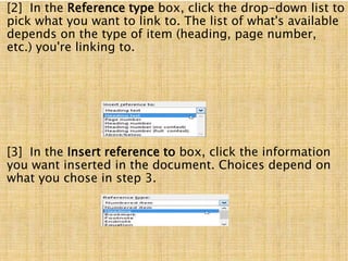 [2] In the Reference type box, click the drop-down list to
pick what you want to link to. The list of what's available
depends on the type of item (heading, page number,
etc.) you're linking to.
[3] In the Insert reference to box, click the information
you want inserted in the document. Choices depend on
what you chose in step 3.
 