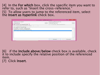 [4] In the For which box, click the specific item you want to
refer to, such as "Insert the cross-reference."
[5] To allow users to jump to the referenced item, select
the Insert as hyperlink check box.
[6] if the Include above/below check box is available, check
it to include specify the relative position of the referenced
item.
[7] Click Insert.
 