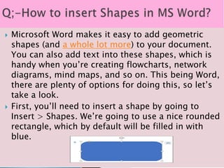  Microsoft Word makes it easy to add geometric
shapes (and a whole lot more) to your document.
You can also add text into these shapes, which is
handy when you’re creating flowcharts, network
diagrams, mind maps, and so on. This being Word,
there are plenty of options for doing this, so let’s
take a look.
 First, you’ll need to insert a shape by going to
Insert > Shapes. We’re going to use a nice rounded
rectangle, which by default will be filled in with
blue.
 