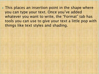  This places an insertion point in the shape where
you can type your text. Once you’ve added
whatever you want to write, the “Format” tab has
tools you can use to give your text a little pop with
things like text styles and shading.
 