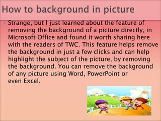  Strange, but I just learned about the feature of
removing the background of a picture directly, in
Microsoft Office and found it worth sharing here
with the readers of TWC. This feature helps remove
the background in just a few clicks and can help
highlight the subject of the picture, by removing
the background. You can remove the background
of any picture using Word, PowerPoint or
even Excel.
 