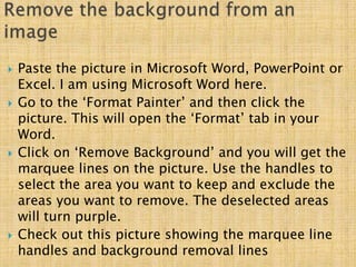  Paste the picture in Microsoft Word, PowerPoint or
Excel. I am using Microsoft Word here.
 Go to the ‘Format Painter’ and then click the
picture. This will open the ‘Format’ tab in your
Word.
 Click on ‘Remove Background’ and you will get the
marquee lines on the picture. Use the handles to
select the area you want to keep and exclude the
areas you want to remove. The deselected areas
will turn purple.
 Check out this picture showing the marquee line
handles and background removal lines
 