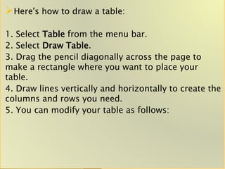 Here's how to draw a table:
1. Select Table from the menu bar.
2. Select Draw Table.
3. Drag the pencil diagonally across the page to
make a rectangle where you want to place your
table.
4. Draw lines vertically and horizontally to create the
columns and rows you need.
5. You can modify your table as follows:
 