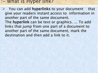  You can add hyperlinks to your document that
give your readers instant access to information in
another part of the same document.
The hyperlink can be text or graphics. ... To add
links that jump from one part of a document to
another part of the same document, mark the
destination and then add a link to it.
 