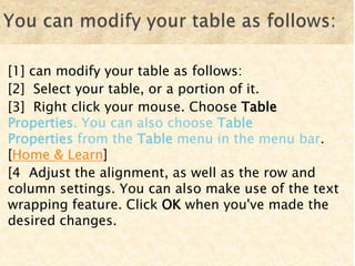[1] can modify your table as follows:
[2] Select your table, or a portion of it.
[3] Right click your mouse. Choose Table
Properties. You can also choose Table
Properties from the Table menu in the menu bar.
[Home & Learn]
[4 Adjust the alignment, as well as the row and
column settings. You can also make use of the text
wrapping feature. Click OK when you've made the
desired changes.
 