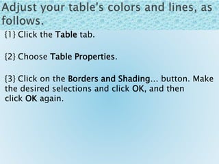 {1} Click the Table tab.
{2} Choose Table Properties.
{3} Click on the Borders and Shading… button. Make
the desired selections and click OK, and then
click OK again.
 