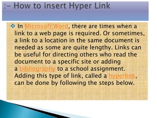  In Microsoft Word, there are times when a
link to a web page is required. Or sometimes,
a link to a location in the same document is
needed as some are quite lengthy. Links can
be useful for directing others who read the
document to a specific site or adding
a bibliography to a school assignment.
Adding this type of link, called a hyperlink,
can be done by following the steps below.
 