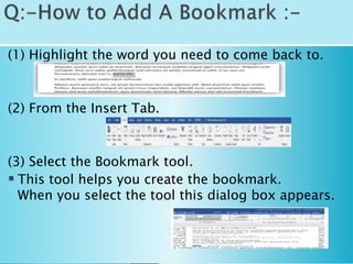 (1) Highlight the word you need to come back to.
(2) From the Insert Tab.
(3) Select the Bookmark tool.
 This tool helps you create the bookmark.
When you select the tool this dialog box appears.
 