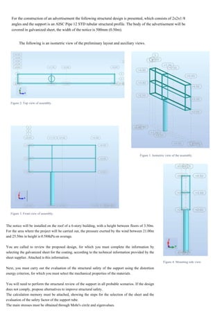 The following is an isometric view of the preliminary layout and auxiliary views.
For the construction of an advertisement the following structural design is presented, which consists of 2x2x1/8
angles and the support is an AISC Pipe 12 STD tubular structural profile. The body of the advertisement will be
covered in galvanized sheet, the width of the notice is 500mm (0.50m).
Figure 2. Top view of assembly.
Figure 1. Isometric view of the assembly.
Figure 3. Front view of assembly.
Figure 4. Mounting side view.
The notice will be installed on the roof of a 6-story building, with a height between floors of 3.50m.
For the area where the project will be carried out, the pressure exerted by the wind between 21.00m
and 25.50m in height is 0.588kPa on average.
You are called to review the proposed design, for which you must complete the information by
selecting the galvanized sheet for the coating, according to the technical information provided by the
sheet supplier. Attached is this information.
Next, you must carry out the evaluation of the structural safety of the support using the distortion
energy criterion, for which you must select the mechanical properties of the materials.
You will need to perform the structural review of the support in all probable scenarios. If the design
does not comply, propose alternatives to improve structural safety.
The calculation memory must be attached, showing the steps for the selection of the sheet and the
evaluation of the safety factor of the support tube.
The main stresses must be obtained through Mohr's circle and eigenvalues.
 