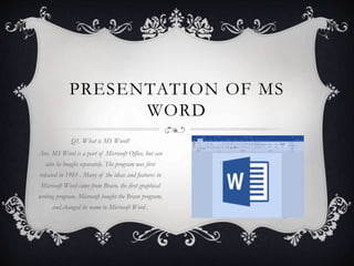 PRESENTATION OF MS
WORD
Q1. What is MS Word?
Ans. MS Word is a part of Microsoft Office, but can
also be bought separately. The program was first
released in 1981 . Many of the ideas and features in
Microsoft Word came from Bravo, the first graphical
writing program. Microsoft bought the Bravo program,
and changed its name to Microsoft Word .
 