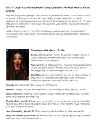 Task 8- Target Audience Research Using Qualitative Methods such as Focus
Groups.
My music magazine is going to be towards the genre of rock music, specifically modern
rock music. The target audience will cover bother females and males, so that the
audience for my magazine is constricted. I want the magazine to be aimed at 14-19 year
olds who are interested in rock music. The audience will consist of a range of ethnicities
(minorities included).
I will continue to research more intensely into my target audience, investigating the
stereotypes of the music genre I have selected and also my particular target audience
stereotypes.

Stereotypical Audience Profile
Gender: Stereotypically males, if a woman is displayed, she is
usually portrayed with dark make up, dark clothing and
perceived as a sexual object.
Age: Typically an older audience, however it varies depending
on the sub-genre of rock. With my magazine music genre it
would typically be older teenagers such as 16-19.
Social Class: Lower class and can be seen by classes above as
dirty and a bit scruffy looking. Not upper class as they are
stereotypically more controlled, sophisticated etc.
Ethnicity: Stereotypically white, rarely any other races.
Interests: Going to festivals, drinking alcohol, and smoking, rebelling, getting tattoos.
Dress Sense: Black clothing, leather jackets, baggy t-shirts with band logos on, buckled
boots, studs, glasses, piercings, etc.
Why they listen to rock: Believes songs have a lot more meaning- completely against hip
hop music as thinks it is all about girls, drugs and money. Thinks that the music reflects his
own dark thoughts/emotions.
How often do they listen to it?: Often, as an escape from his everyday average life.
Magazine content preferences: He would read about rock bands, specifically interviews
and tour dates of his favourite bands.

 