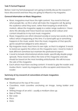 Task 9-Formal Proposal
Before I start my formal proposal I am going to briefly discuss the research I
have discovered and how they are going to influence my magazine.
General Information on Music Magazines
• Music magazines must have the right content. You need to find out
what people like, as this is what will make the magazine sell. By giving
the audience what they want, rather than keeping to small niche
markets, allows the magazine apply to a wider range audience. I have
done this already and I have found out exactly what colours and
content should be in my rock music magazine.
• Music magazines are often released weekly or every two weeks as they
reflect what is happening at the time. If a band splits up or something
happens in the music world- then the music magazine of that specific
genre would feel obliged to write about it.
• My magazine music must have its own style, so that it is original. It needs
to stand out against the others on the magazine rack, I need to make it
look different somehow but maintain the professional aspect.
• I need to include informational articles inside, specifically double page
spreads. These need to reflect the tone of the magazine and also
should be based on the most trending artists/bands- this will increase
the sale of the magazine.
• Each article must have exciting content. It needs to grip the reader and
involve them. I want my magazine to offer escapism and interest the
reader.
Summary of my research of conventions of music magazines
Front Cover
• Masthead at the top of the cover
• Coverlines, main coverline anchoring an image, being bolder and
larger.
• Striking image of an artist – usually a medium close up.
• Rule of Thirds
• Bar code
• Price
• Date

 