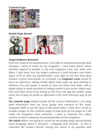 Contents Pages

Double Page Spread

Target Audience Research
From the results of my questionnaire, I am able to understand exactly what
changes I need to make for my magazine. I now know which colour
schemes appeal to people, in my rock magazine case; red, white and
black. I also know that my target audience is both females and males
aged 14-19 so after my questionnaire I was able to see that they liked
modern content and bands. To conclude, my magazine cover needs to
have an attractive, striking model which dark make up and clothing to
enhance the rock genre. It needs to have be black and white, with a
bright colour to draw attention to striking content (such as the colour red).
The cover lines need to be striking so that they can grip the reader- using
some sort of play on words or alliteration is the most effective way to do
this.
The contents page should include all the correct information, I am using
both information from my Focus group and research of the music
magazine NME to use the idea of the band index. I think that I need to
include images on the contents page to help liven up the page as it will
make the magazine more attractive. I want to maintain the colour
scheme so that it enhances the professionalism of the magazine.
The article which I am going to create for my double page spread should
have language which is personal – colloquial and informal , so that it
maintains the readers interest. Having the article in an question and

 