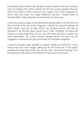 be wearing dark clothes- specifically a leather jacket and other studded
items of clothing. The colour scheme for the front cover is going to be red,
white and black as after research, this is typical for a rock magazine to
have- and also what my target audience wanted. I would hope to
interpret NME’s style magazine and develop it in some way.
I want my contents page to be informative and be able to set the tone for
the contents of the rest of the magazine. I want it to contain a mixture of
both images and text to help attract the readers interest and also to
maintain it. At the top, there needs to be a title ‘Contents’ to inform the
reader on what page they are on- also the date and issue number- for
extra information. The colour scheme should remain the same for the
magazine to maintain the genre and tone of the whole magazine.
I want my double page spread to appear simple, yet effective. I want
there to be one main image, taking up the left hand side of the page,
possibly of a long shot of the artist on the front. The article is going to be
an interview of the artist, in the format of a question and answer.

 