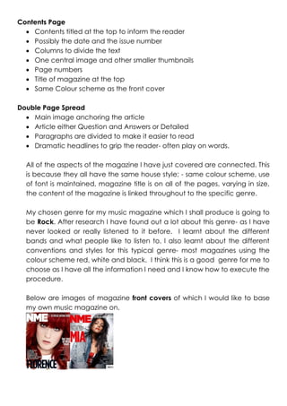 Contents Page
 Contents titled at the top to inform the reader
 Possibly the date and the issue number
 Columns to divide the text
 One central image and other smaller thumbnails
 Page numbers
 Title of magazine at the top
 Same Colour scheme as the front cover
Double Page Spread
 Main image anchoring the article
 Article either Question and Answers or Detailed
 Paragraphs are divided to make it easier to read
 Dramatic headlines to grip the reader- often play on words.
All of the aspects of the magazine I have just covered are connected. This
is because they all have the same house style; - same colour scheme, use
of font is maintained, magazine title is on all of the pages, varying in size,
the content of the magazine is linked throughout to the specific genre.
My chosen genre for my music magazine which I shall produce is going to
be Rock. After research I have found out a lot about this genre- as I have
never looked or really listened to it before. I learnt about the different
bands and what people like to listen to. I also learnt about the different
conventions and styles for this typical genre- most magazines using the
colour scheme red, white and black. I think this is a good genre for me to
choose as I have all the information I need and I know how to execute the
procedure.
Below are images of magazine front covers of which I would like to base
my own music magazine on.

 