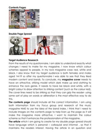 Contents Pages

Double Page Spread

Target Audience Research
From the results of my questionnaire, I am able to understand exactly what
changes I need to make for my magazine. I now know which colour
schemes appeal to people, in my rock magazine case; red, white and
black. I also know that my target audience is both females and males
aged 14-19 so after my questionnaire I was able to see that they liked
modern content and bands. To conclude, my magazine cover needs to
have an attractive, striking model which dark make up and clothing to
enhance the rock genre. It needs to have be black and white, with a
bright colour to draw attention to striking content (such as the colour red).
The cover lines need to be striking so that they can grip the reader- using
some sort of play on words or alliteration is the most effective way to do
this.
The contents page should include all the correct information, I am using
both information from my Focus group and research of the music
magazine NME to use the idea of the band index. I think that I need to
include images on the contents page to help liven up the page as it will
make the magazine more attractive. I want to maintain the colour
scheme so that it enhances the professionalism of the magazine.
The article which I am going to create for my double page spread should
have language which is personal – colloquial and informal , so that it
maintains the readers interest. Having the article in an question and

 