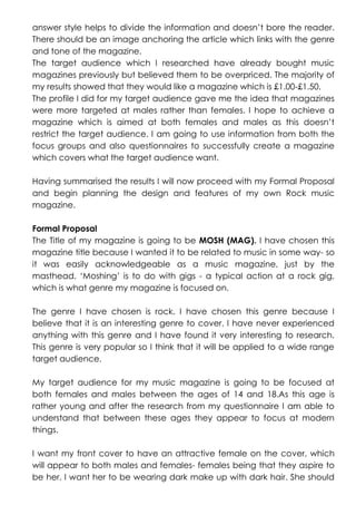 answer style helps to divide the information and doesn’t bore the reader.
There should be an image anchoring the article which links with the genre
and tone of the magazine.
The target audience which I researched have already bought music
magazines previously but believed them to be overpriced. The majority of
my results showed that they would like a magazine which is £1.00-£1.50.
The profile I did for my target audience gave me the idea that magazines
were more targeted at males rather than females. I hope to achieve a
magazine which is aimed at both females and males as this doesn’t
restrict the target audience. I am going to use information from both the
focus groups and also questionnaires to successfully create a magazine
which covers what the target audience want.
Having summarised the results I will now proceed with my Formal Proposal
and begin planning the design and features of my own Rock music
magazine.
Formal Proposal
The Title of my magazine is going to be MOSH (MAG). I have chosen this
magazine title because I wanted it to be related to music in some way- so
it was easily acknowledgeable as a music magazine, just by the
masthead. ‘Moshing’ is to do with gigs - a typical action at a rock gig,
which is what genre my magazine is focused on.
The genre I have chosen is rock. I have chosen this genre because I
believe that it is an interesting genre to cover. I have never experienced
anything with this genre and I have found it very interesting to research.
This genre is very popular so I think that it will be applied to a wide range
target audience.
My target audience for my music magazine is going to be focused at
both females and males between the ages of 14 and 18.As this age is
rather young and after the research from my questionnaire I am able to
understand that between these ages they appear to focus at modern
things.
I want my front cover to have an attractive female on the cover, which
will appear to both males and females- females being that they aspire to
be her. I want her to be wearing dark make up with dark hair. She should

 