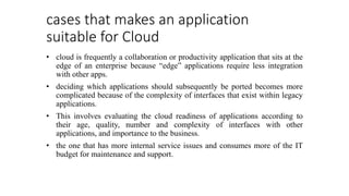 cases that makes an application
suitable for Cloud
• cloud is frequently a collaboration or productivity application that sits at the
edge of an enterprise because “edge” applications require less integration
with other apps.
• deciding which applications should subsequently be ported becomes more
complicated because of the complexity of interfaces that exist within legacy
applications.
• This involves evaluating the cloud readiness of applications according to
their age, quality, number and complexity of interfaces with other
applications, and importance to the business.
• the one that has more internal service issues and consumes more of the IT
budget for maintenance and support.
 