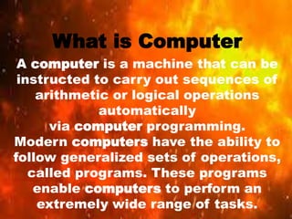 What is Computer
A computer is a machine that can be
instructed to carry out sequences of
arithmetic or logical operations
automatically
via computer programming.
Modern computers have the ability to
follow generalized sets of operations,
called programs. These programs
enable computers to perform an
extremely wide range of tasks.
 