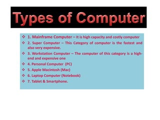  1. Mainframe Computer – It is high capacity and costly computer
 2. Super Computer – This Category of computer is the fastest and
also very expensive.
 3. Workstation Computer – The computer of this category is a high-
end and expensive one
 4. Personal Computer (PC)
 5. Apple Macintosh (Mac)
 6. Laptop Computer (Notebook)
 7. Tablet & Smartphone.
 