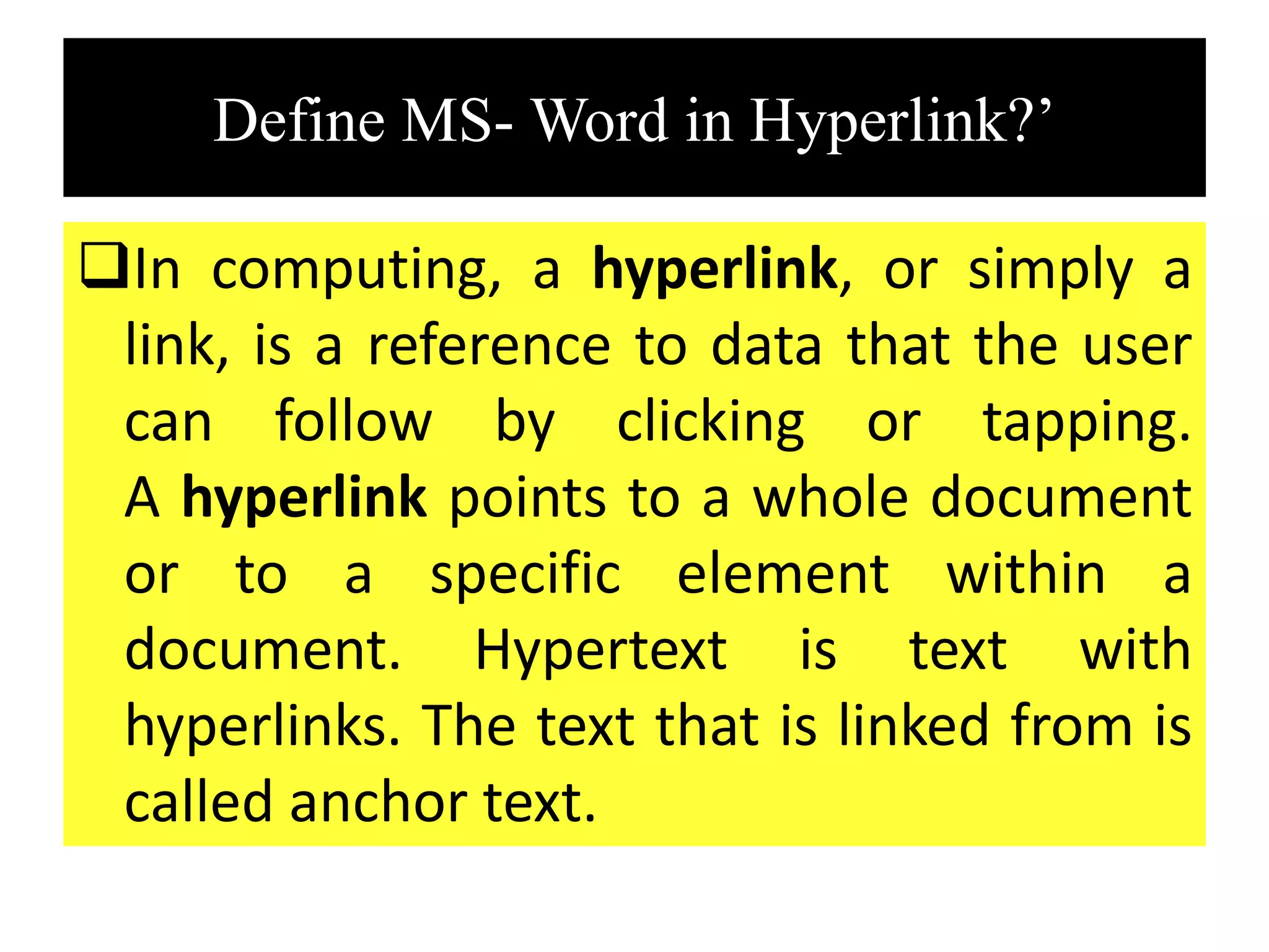 Define MS- Word in Hyperlink?’
In computing, a hyperlink, or simply a
link, is a reference to data that the user
can follow by clicking or tapping.
A hyperlink points to a whole document
or to a specific element within a
document. Hypertext is text with
hyperlinks. The text that is linked from is
called anchor text.
 
