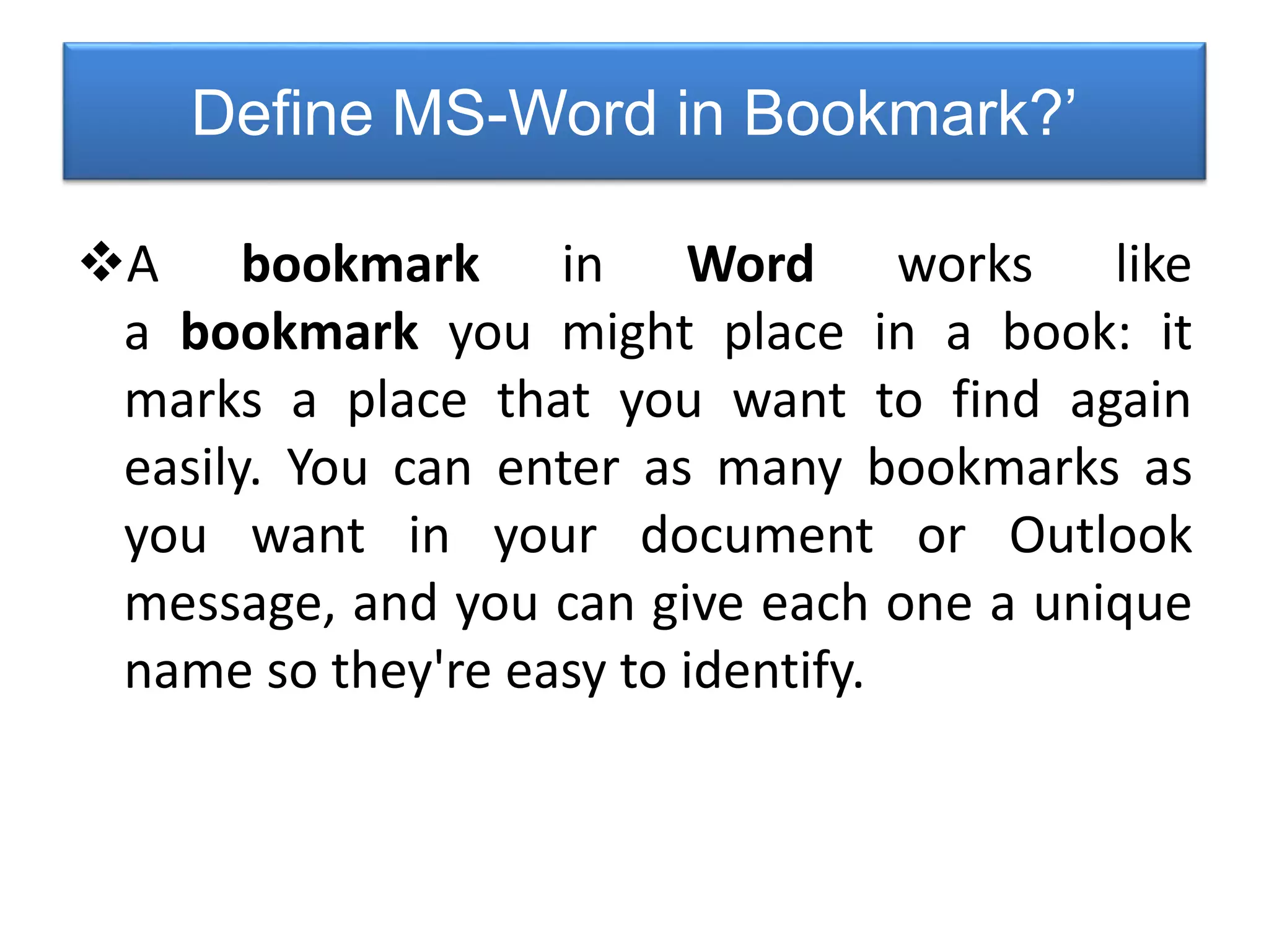Define MS-Word in Bookmark?’
A bookmark in Word works like
a bookmark you might place in a book: it
marks a place that you want to find again
easily. You can enter as many bookmarks as
you want in your document or Outlook
message, and you can give each one a unique
name so they're easy to identify.
 