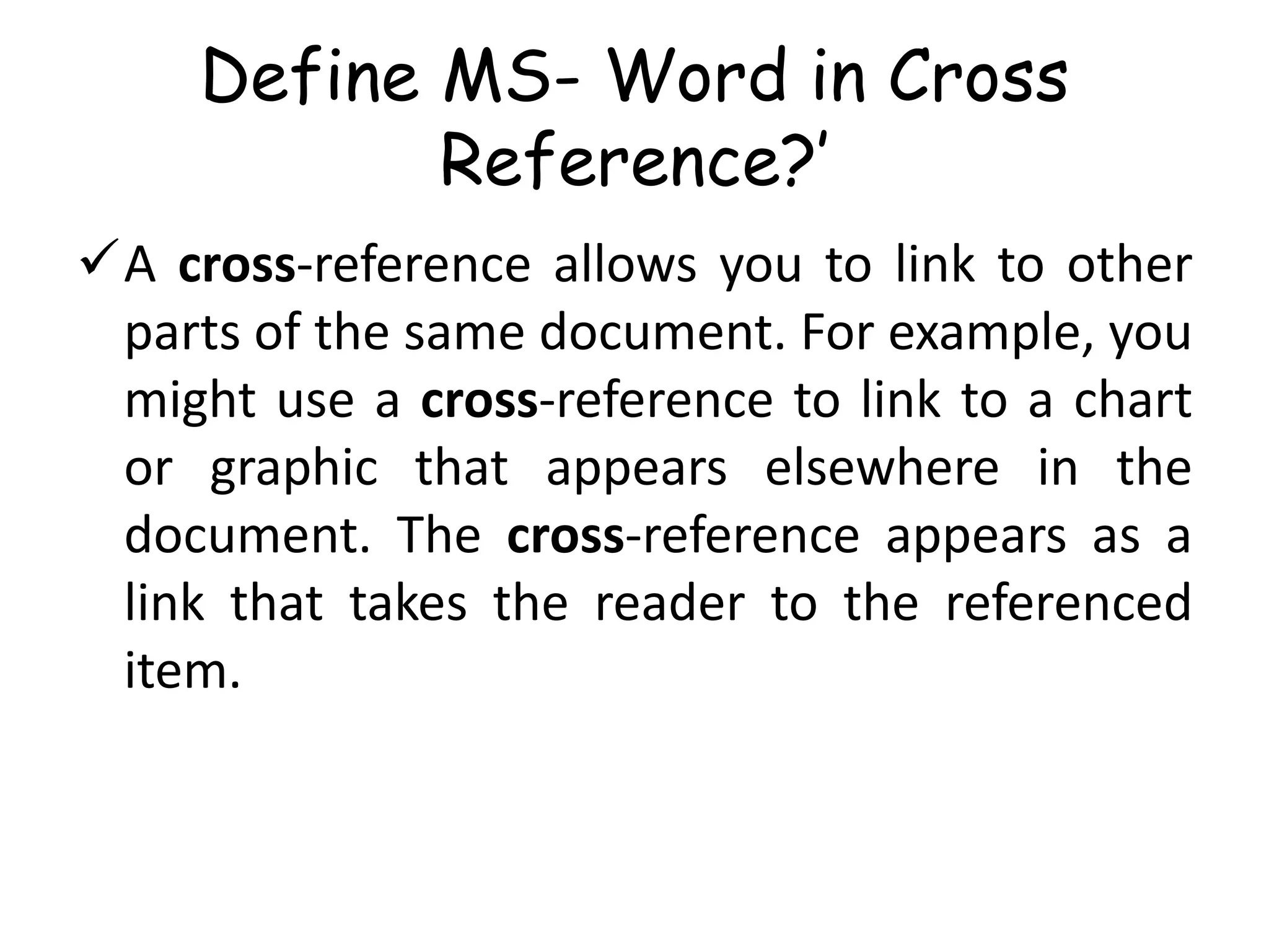 Define MS- Word in Cross
Reference?’
A cross-reference allows you to link to other
parts of the same document. For example, you
might use a cross-reference to link to a chart
or graphic that appears elsewhere in the
document. The cross-reference appears as a
link that takes the reader to the referenced
item.
 