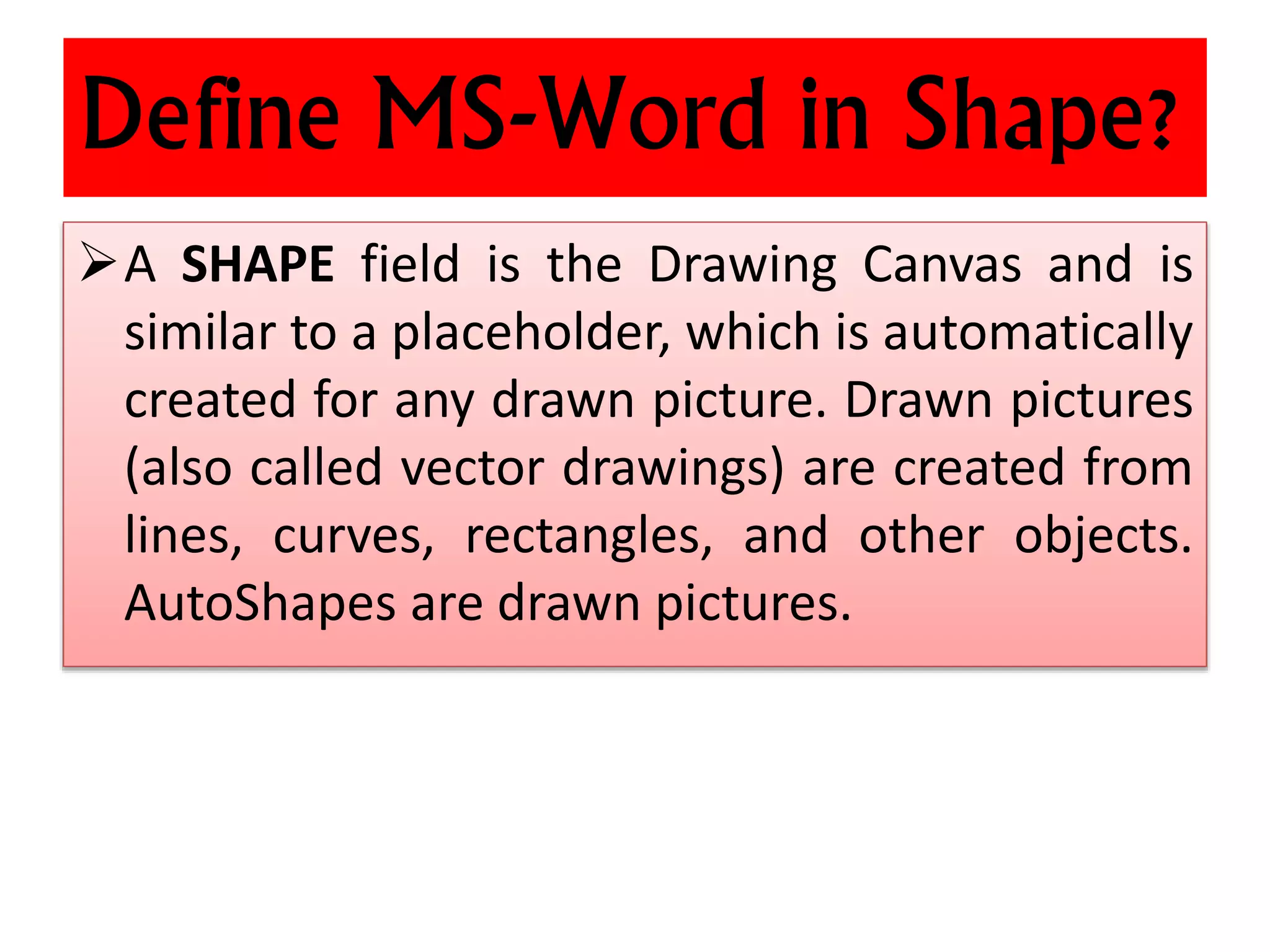 Define MS-Word in Shape?
A SHAPE field is the Drawing Canvas and is
similar to a placeholder, which is automatically
created for any drawn picture. Drawn pictures
(also called vector drawings) are created from
lines, curves, rectangles, and other objects.
AutoShapes are drawn pictures.
 