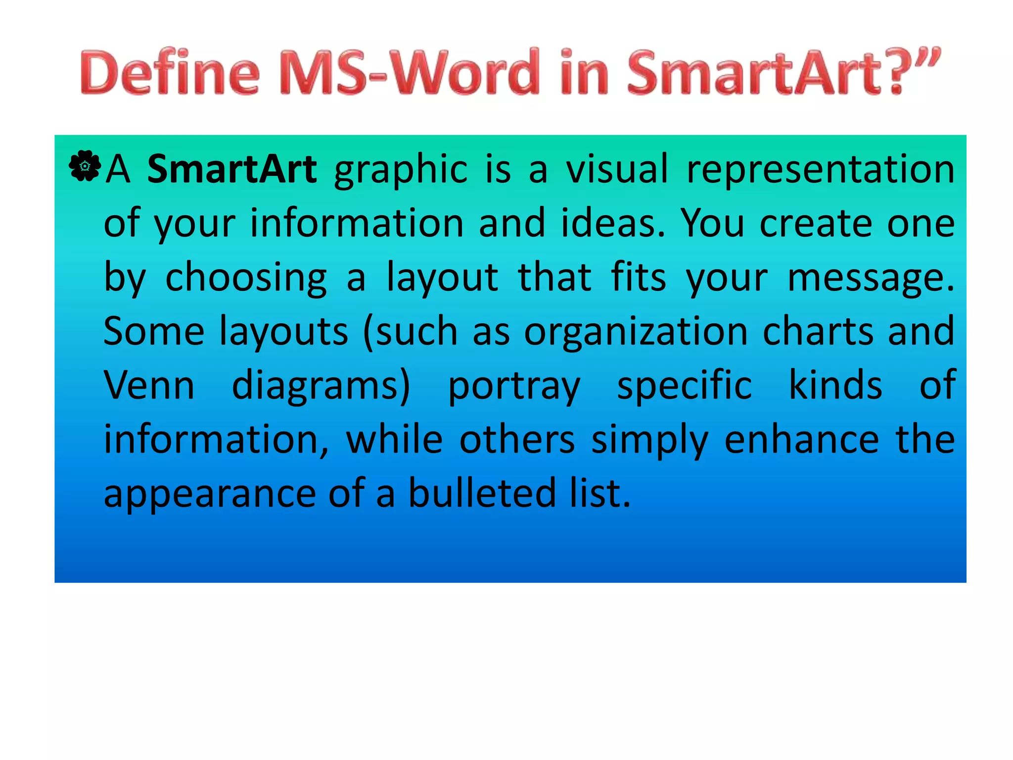 A SmartArt graphic is a visual representation
of your information and ideas. You create one
by choosing a layout that fits your message.
Some layouts (such as organization charts and
Venn diagrams) portray specific kinds of
information, while others simply enhance the
appearance of a bulleted list.
 