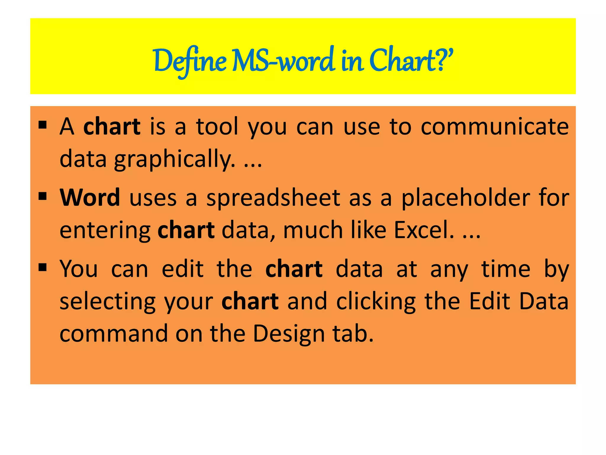 Define MS-word in Chart?’
 A chart is a tool you can use to communicate
data graphically. ...
 Word uses a spreadsheet as a placeholder for
entering chart data, much like Excel. ...
 You can edit the chart data at any time by
selecting your chart and clicking the Edit Data
command on the Design tab.
 