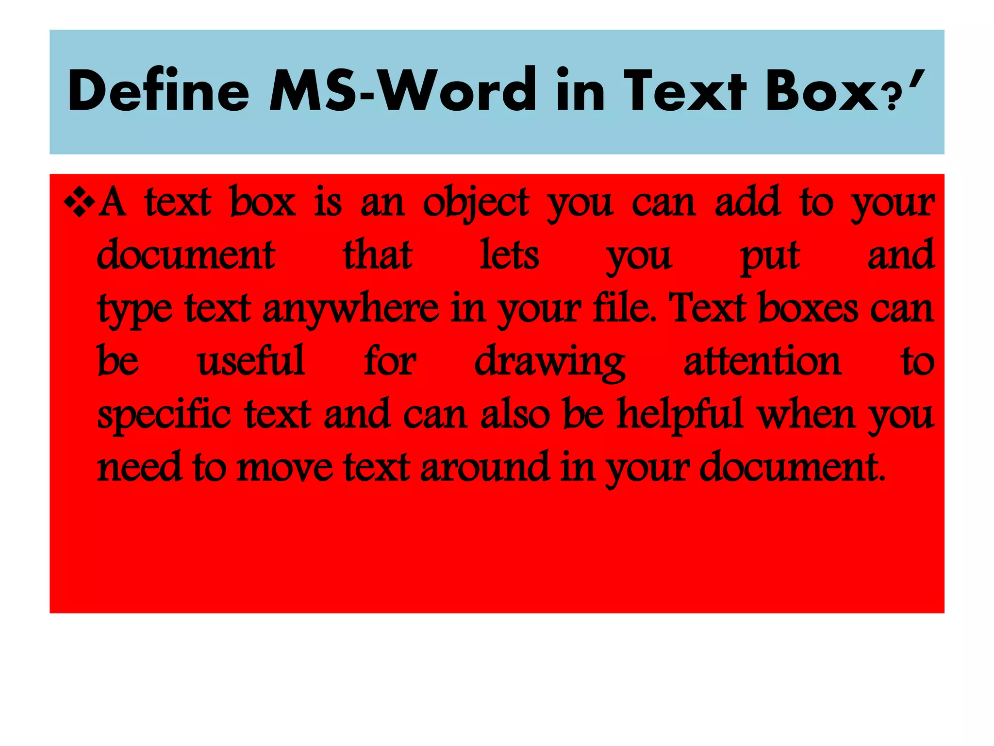 Define MS-Word in Text Box?’
A text box is an object you can add to your
document that lets you put and
type text anywhere in your file. Text boxes can
be useful for drawing attention to
specific text and can also be helpful when you
need to move text around in your document.
 