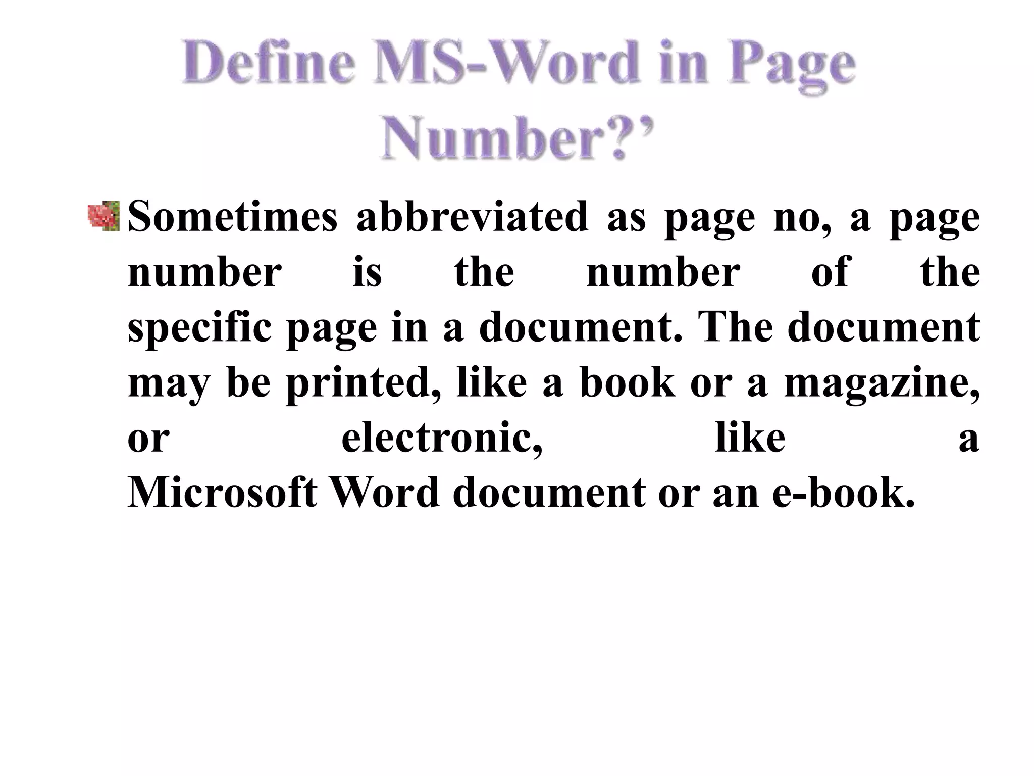 Sometimes abbreviated as page no, a page
number is the number of the
specific page in a document. The document
may be printed, like a book or a magazine,
or electronic, like a
Microsoft Word document or an e-book.
 