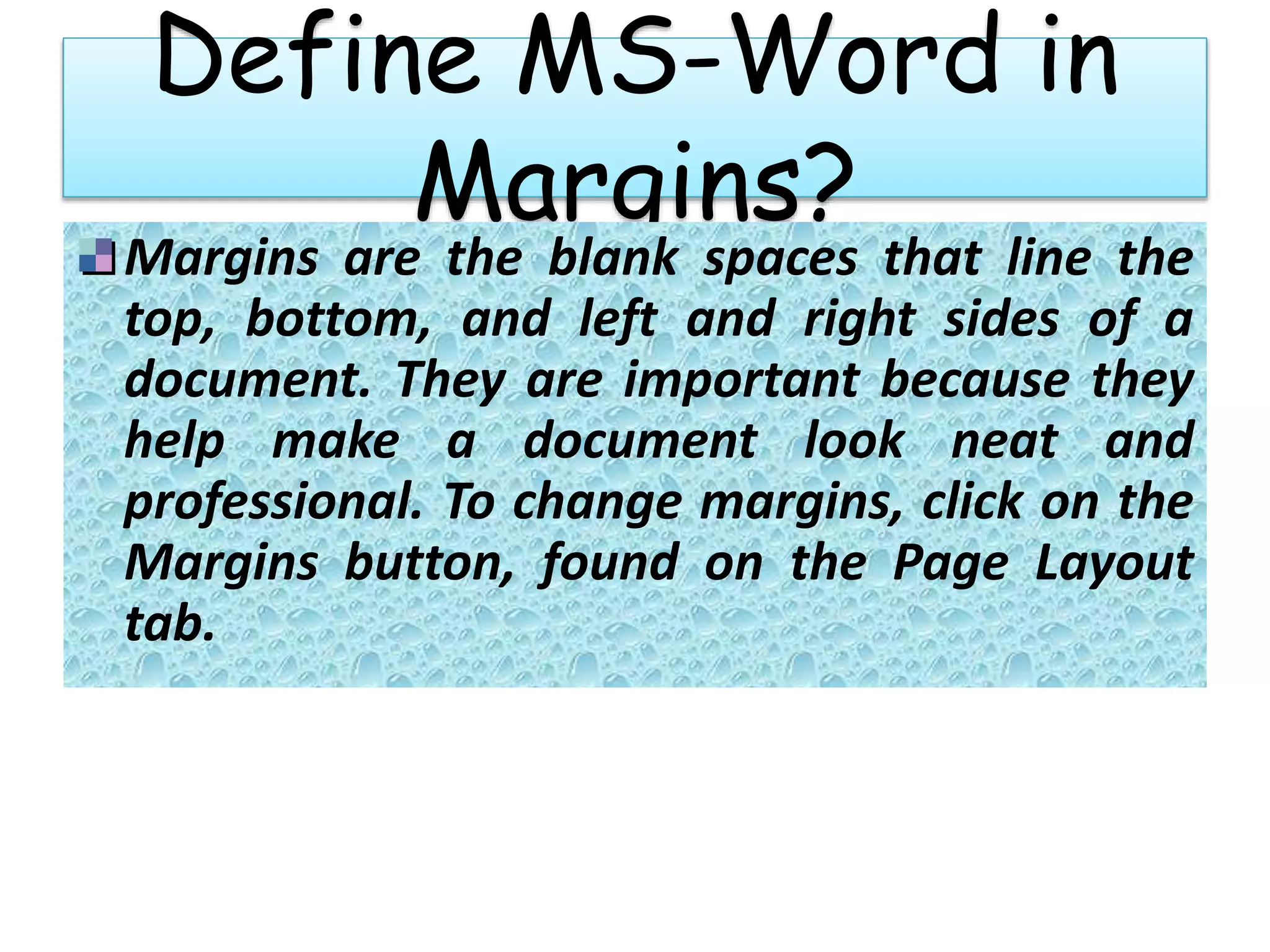 Define MS-Word in
Margins?
Margins are the blank spaces that line the
top, bottom, and left and right sides of a
document. They are important because they
help make a document look neat and
professional. To change margins, click on the
Margins button, found on the Page Layout
tab.
 