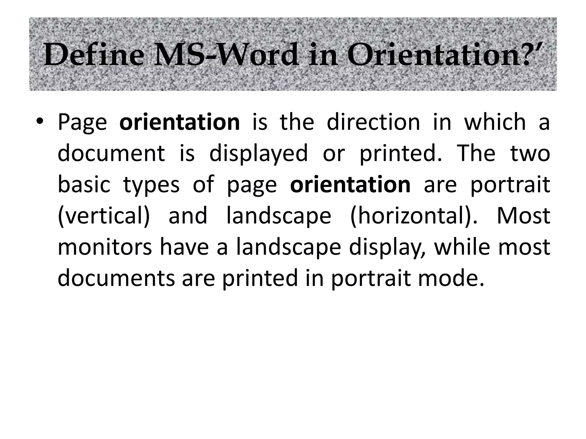 Define MS-Word in Orientation?’
• Page orientation is the direction in which a
document is displayed or printed. The two
basic types of page orientation are portrait
(vertical) and landscape (horizontal). Most
monitors have a landscape display, while most
documents are printed in portrait mode.
 