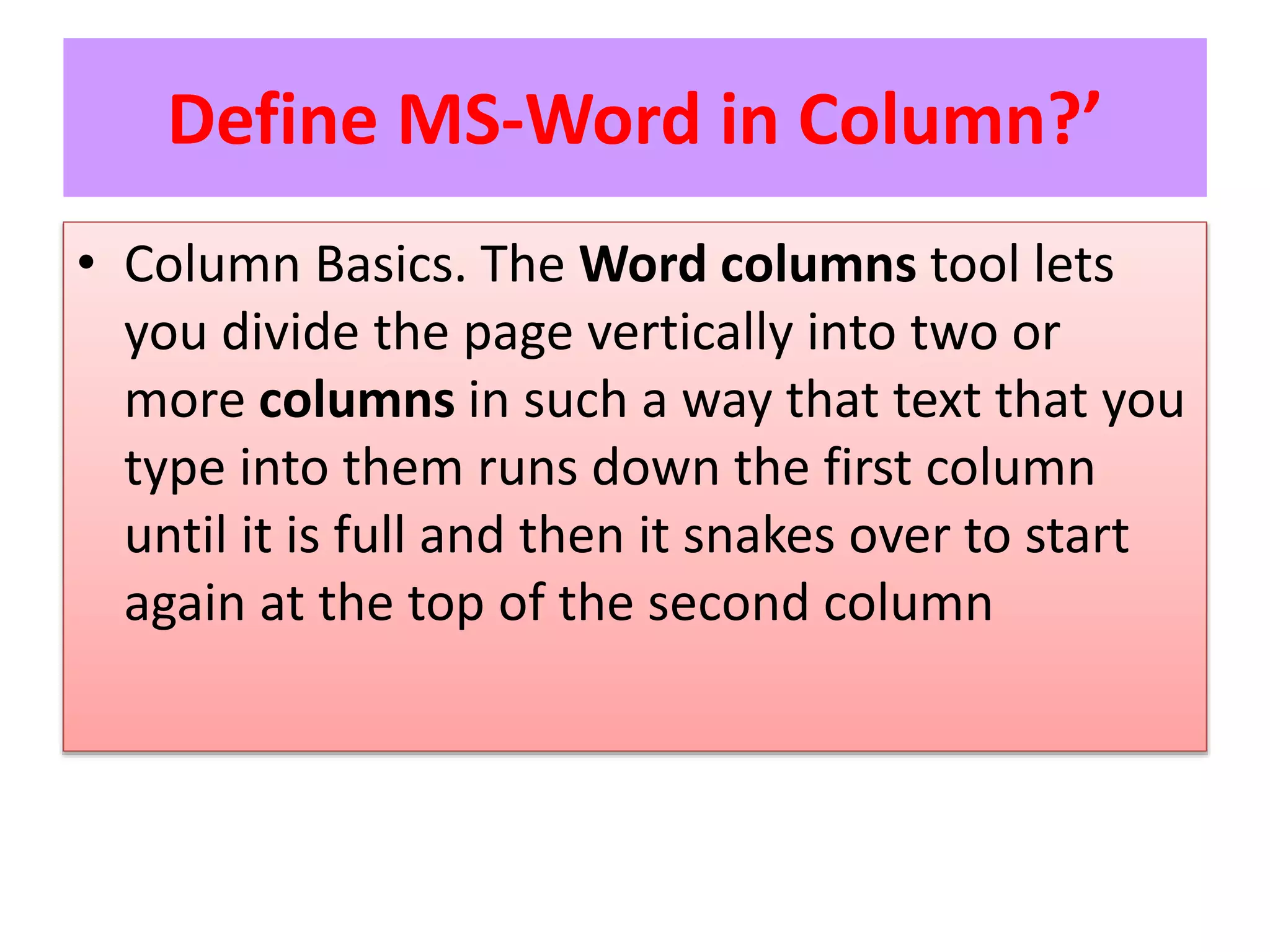 Define MS-Word in Column?’
• Column Basics. The Word columns tool lets
you divide the page vertically into two or
more columns in such a way that text that you
type into them runs down the first column
until it is full and then it snakes over to start
again at the top of the second column
 