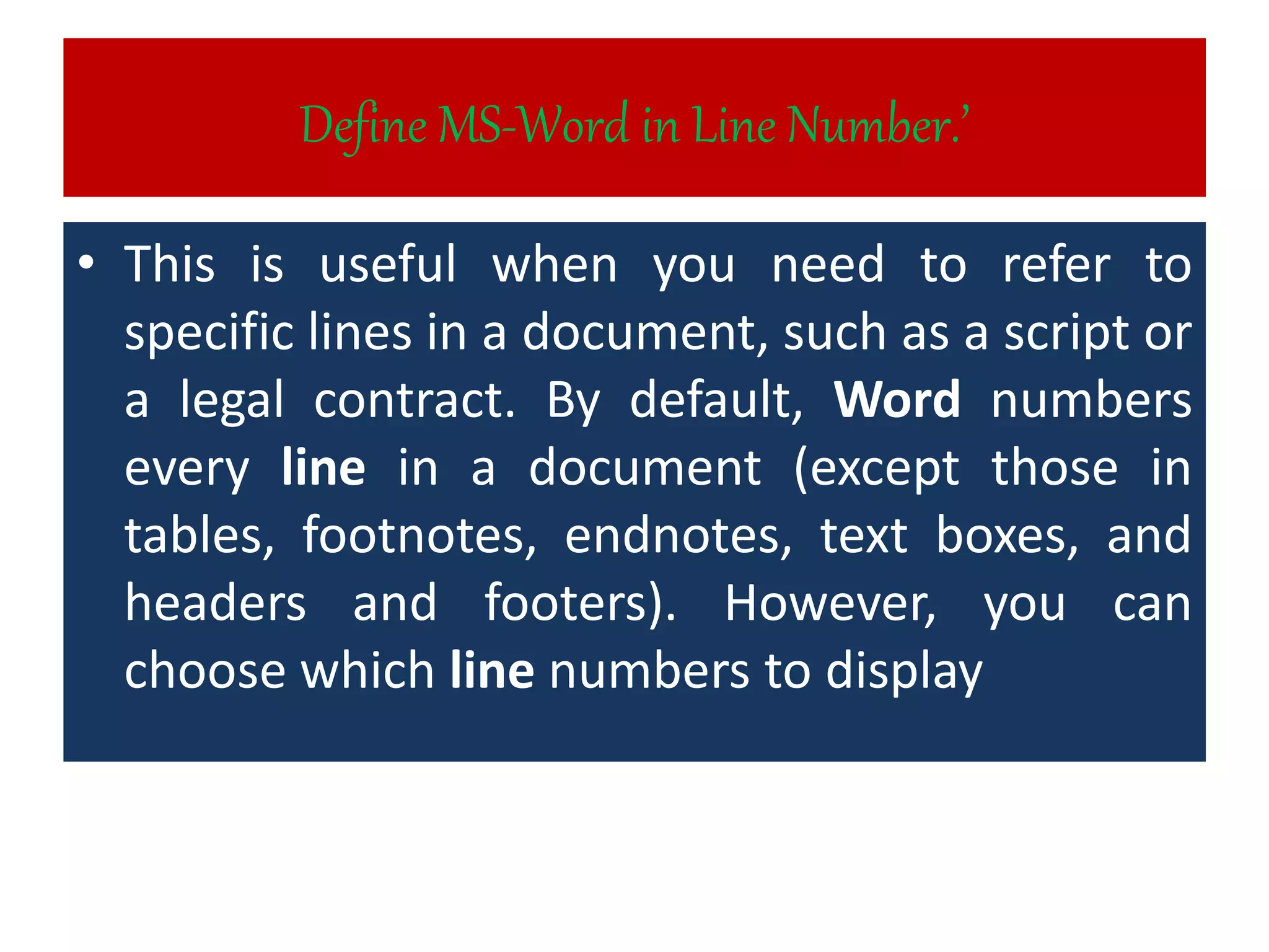 Define MS-Word in Line Number.’
• This is useful when you need to refer to
specific lines in a document, such as a script or
a legal contract. By default, Word numbers
every line in a document (except those in
tables, footnotes, endnotes, text boxes, and
headers and footers). However, you can
choose which line numbers to display
 