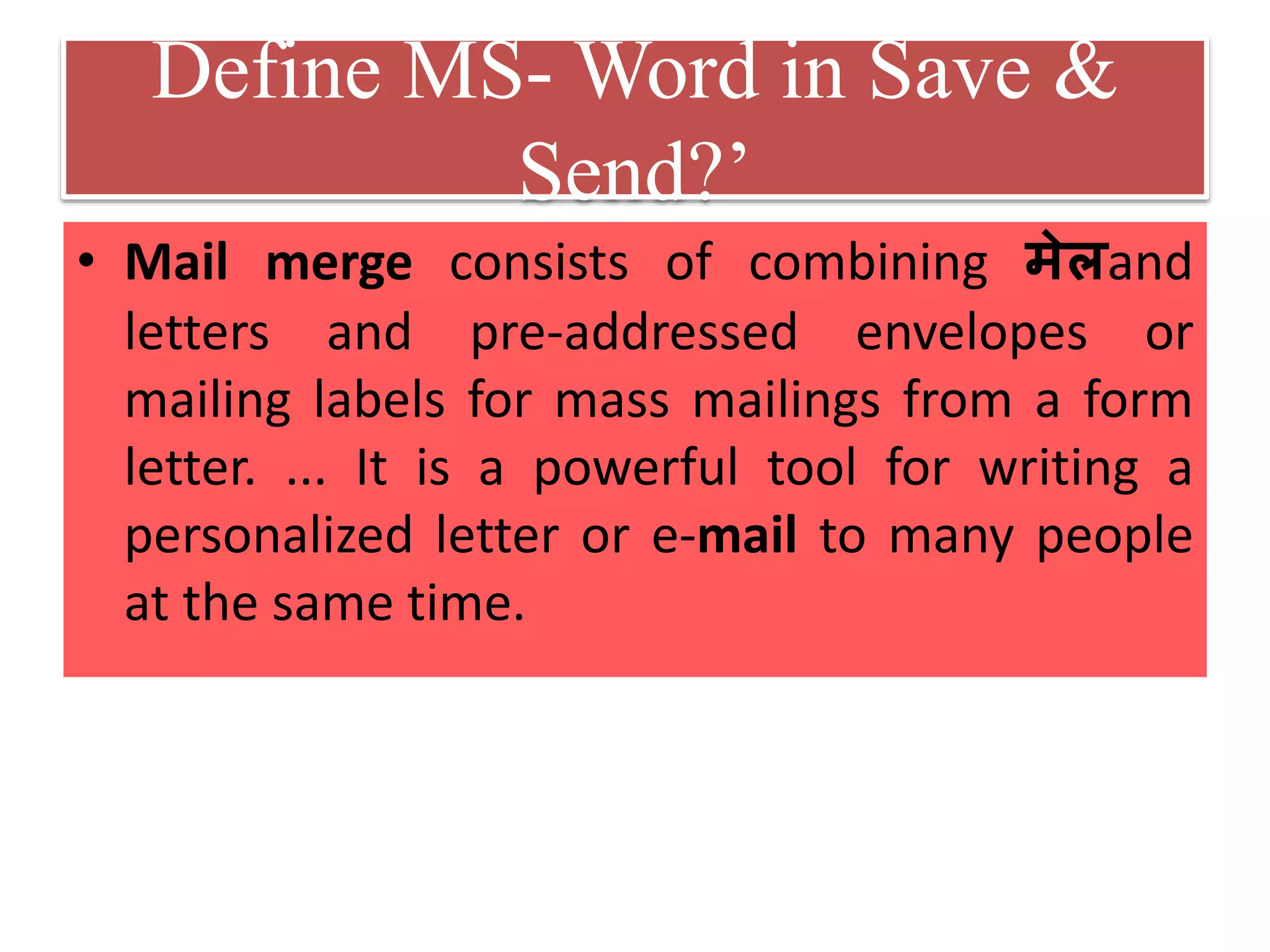 Define MS- Word in Save &
Send?’
• Mail merge consists of combining मेलand
letters and pre-addressed envelopes or
mailing labels for mass mailings from a form
letter. ... It is a powerful tool for writing a
personalized letter or e-mail to many people
at the same time.
 