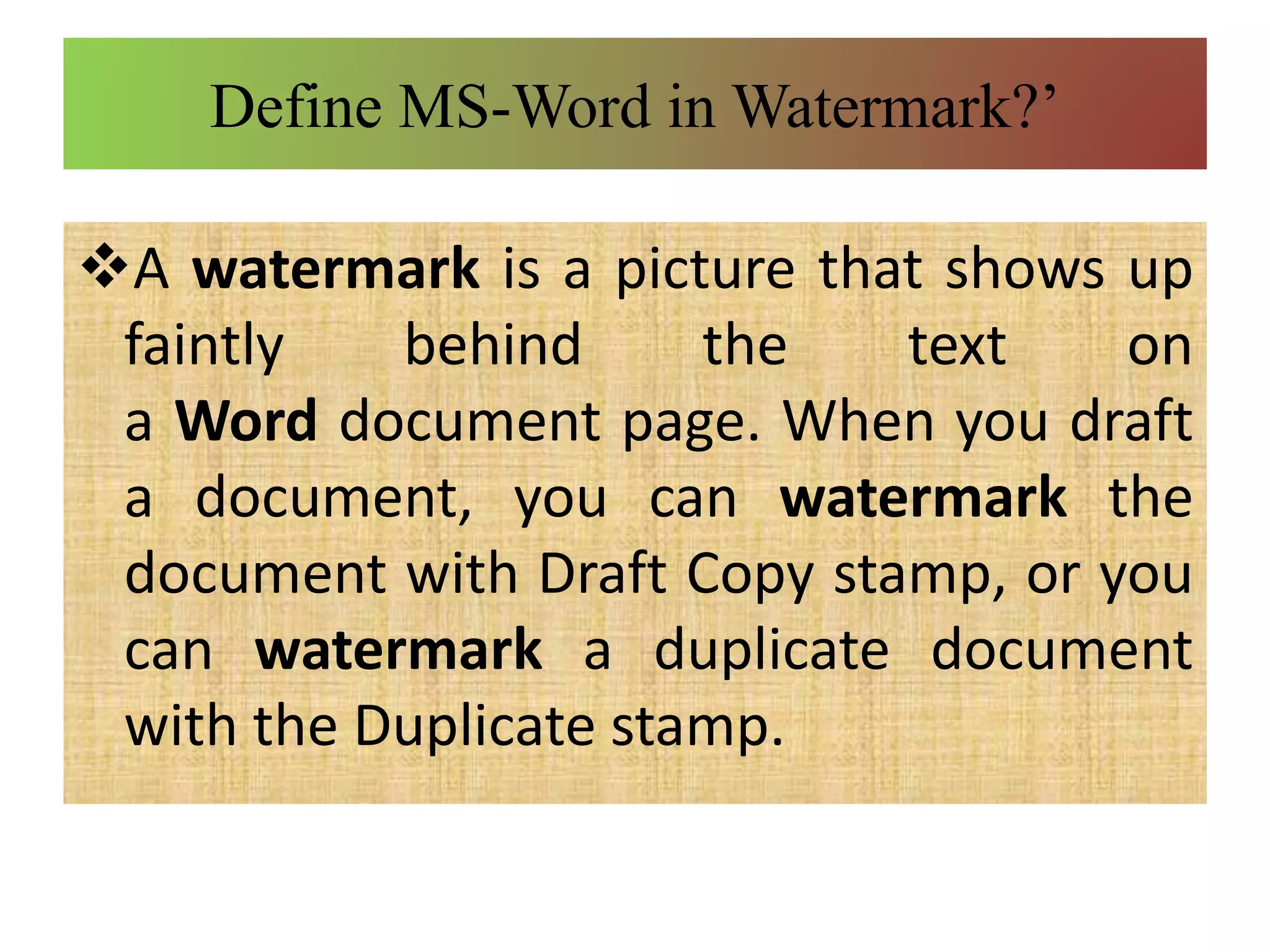 Define MS-Word in Watermark?’
A watermark is a picture that shows up
faintly behind the text on
a Word document page. When you draft
a document, you can watermark the
document with Draft Copy stamp, or you
can watermark a duplicate document
with the Duplicate stamp.
 