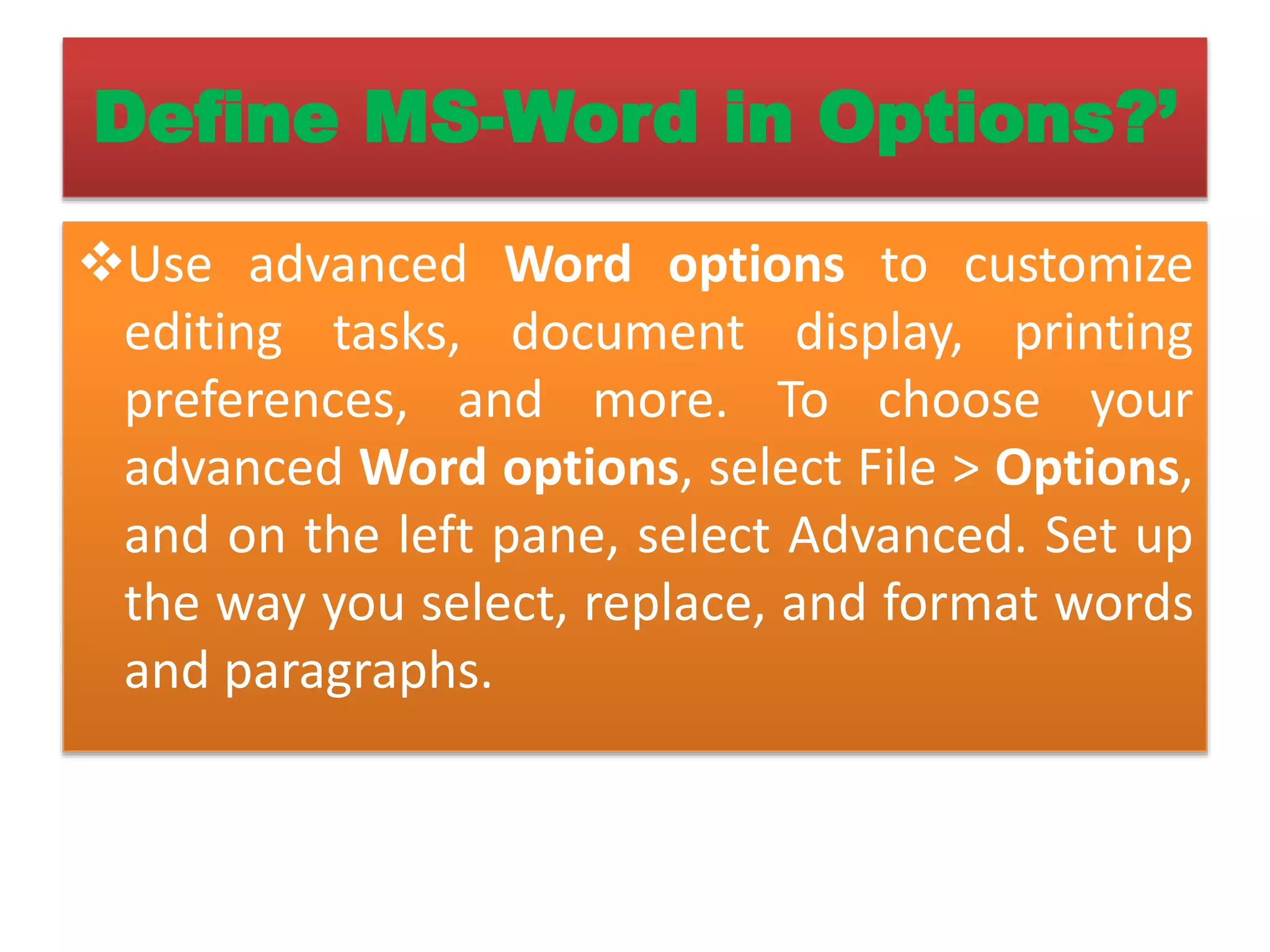 Define MS-Word in Options?’
Use advanced Word options to customize
editing tasks, document display, printing
preferences, and more. To choose your
advanced Word options, select File > Options,
and on the left pane, select Advanced. Set up
the way you select, replace, and format words
and paragraphs.
 