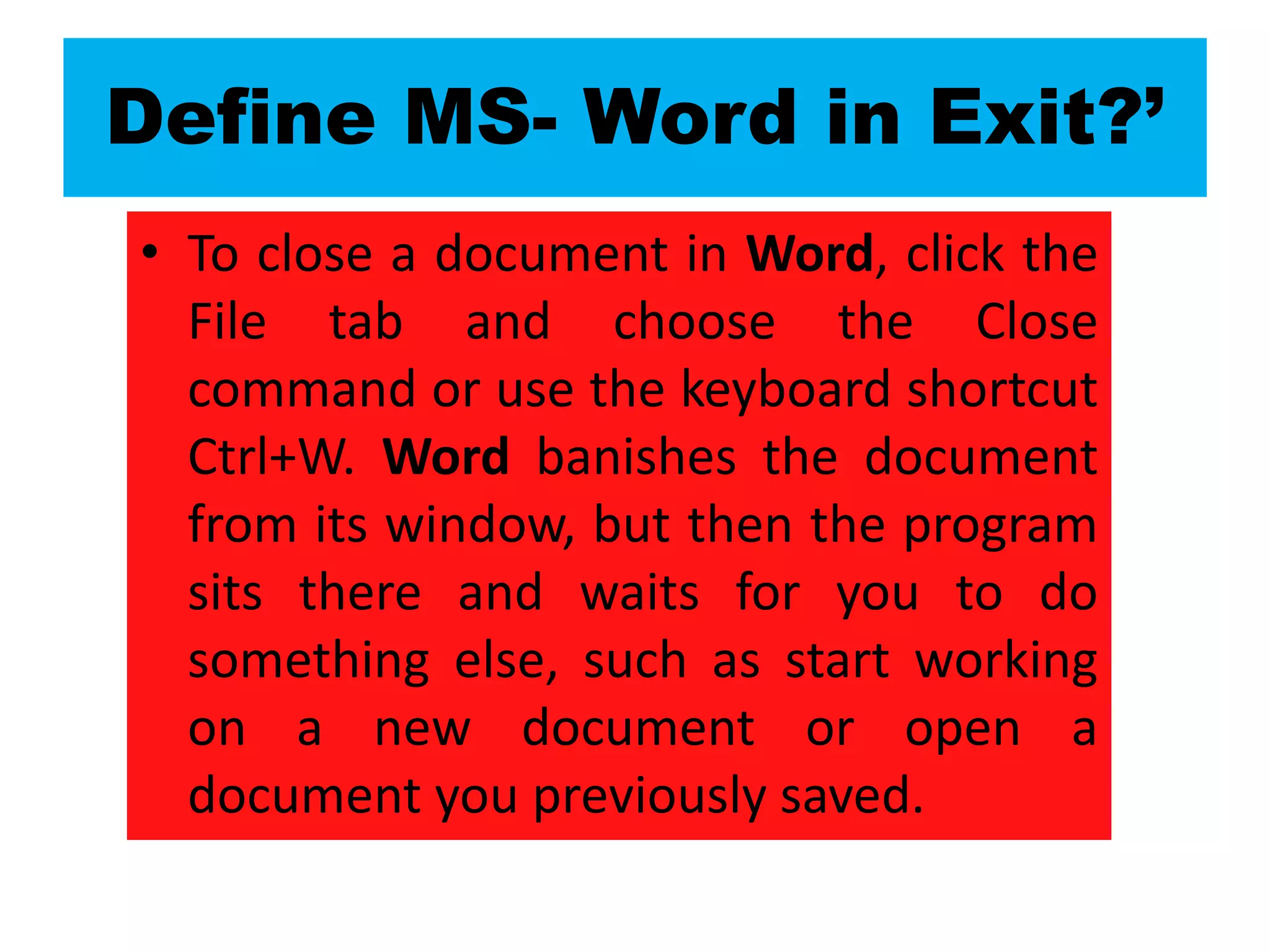 Define MS- Word in Exit?’
• To close a document in Word, click the
File tab and choose the Close
command or use the keyboard shortcut
Ctrl+W. Word banishes the document
from its window, but then the program
sits there and waits for you to do
something else, such as start working
on a new document or open a
document you previously saved.
 