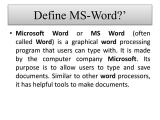 Define MS-Word?’
• Microsoft Word or MS Word (often
called Word) is a graphical word processing
program that users can type with. It is made
by the computer company Microsoft. Its
purpose is to allow users to type and save
documents. Similar to other word processors,
it has helpful tools to make documents.
 